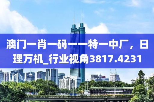 澳门一肖一码一一特一中厂，日理万机_行业视角3817.4231