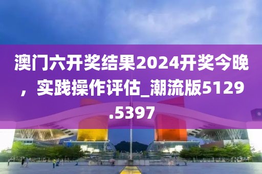 澳门六开奖结果2024开奖今晚，实践操作评估_潮流版5129.5397