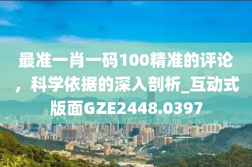 最准一肖一码100精准的评论，科学依据的深入剖析_互动式版面GZE2448.0397