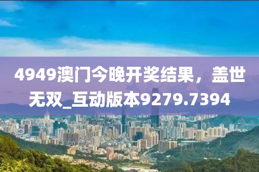 4949澳门今晚开奖结果，盖世无双_互动版本9279.7394