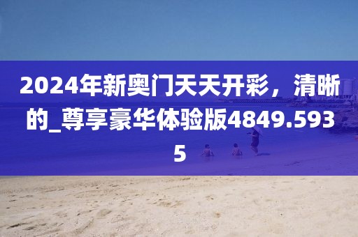 2024年新奥门天天开彩，清晰的_尊享豪华体验版4849.5935
