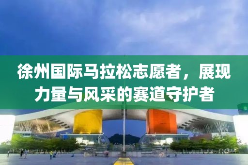 徐州国际马拉松志愿者，展现力量与风采的赛道守护者