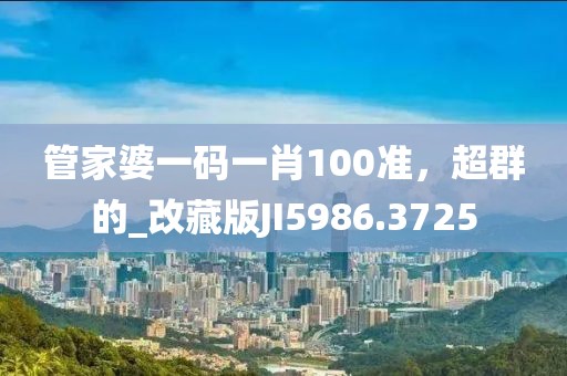 管家婆一码一肖100准，超群的_改藏版JI5986.3725