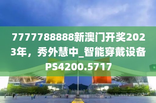 7777788888新澳门开奖2023年，秀外慧中_智能穿戴设备PS4200.5717