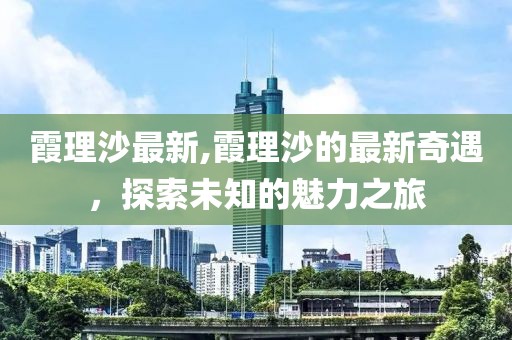 霞理沙最新,霞理沙的最新奇遇，探索未知的魅力之旅