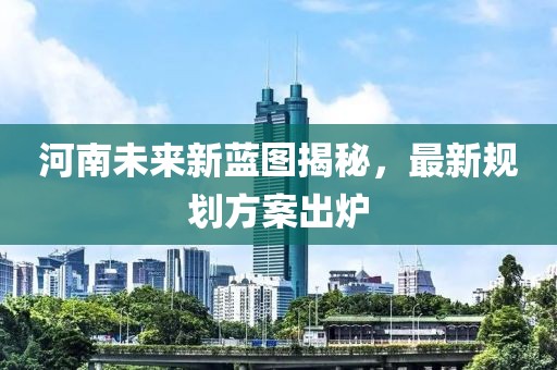 河南未来新蓝图揭秘，最新规划方案出炉