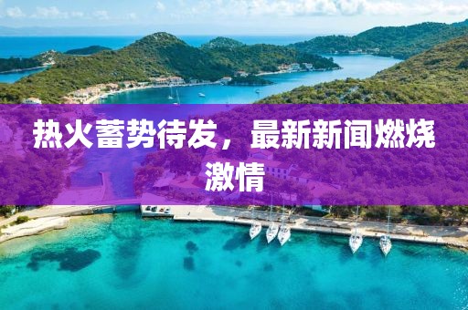 热火蓄势待发，最新新闻燃烧激情