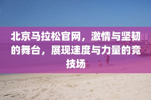 北京马拉松官网，激情与坚韧的舞台，展现速度与力量的竞技场