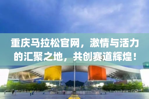 重庆马拉松官网，激情与活力的汇聚之地，共创赛道辉煌！