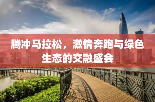 腾冲马拉松，激情奔跑与绿色生态的交融盛会
