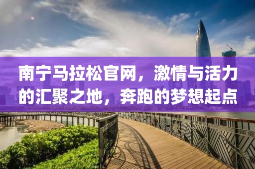 南宁马拉松官网，激情与活力的汇聚之地，奔跑的梦想起点