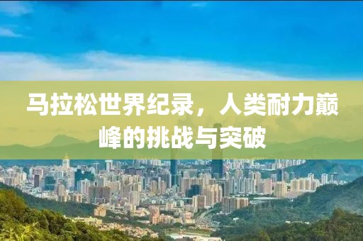 马拉松世界纪录，人类耐力巅峰的挑战与突破