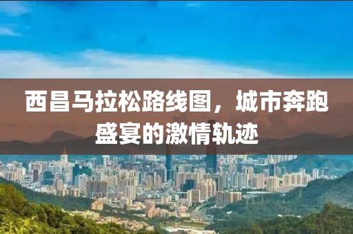西昌马拉松路线图，城市奔跑盛宴的激情轨迹