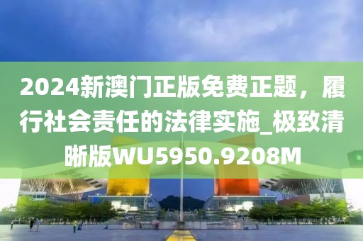 2024新澳门正版免费正题，履行社会责任的法律实施_极致清晰版WU5950.9208M