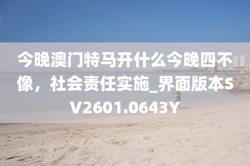 今晚澳门特马开什么今晚四不像，社会责任实施_界面版本SV2601.0643Y