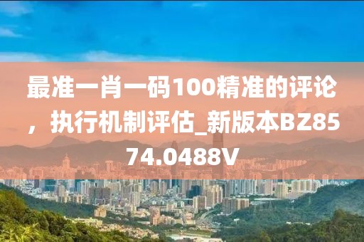 最准一肖一码100精准的评论，执行机制评估_新版本BZ8574.0488V