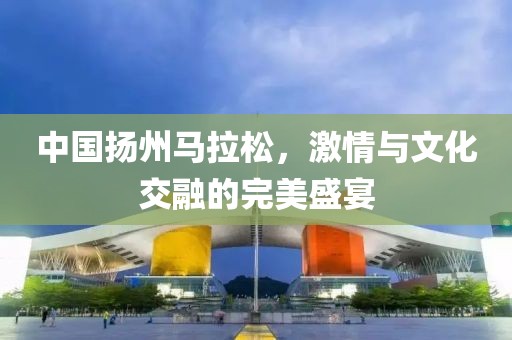 中国扬州马拉松，激情与文化交融的完美盛宴