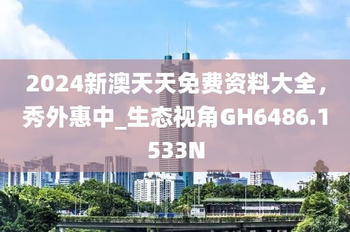 2024新澳天天免费资料大全，秀外惠中_生态视角GH6486.1533N