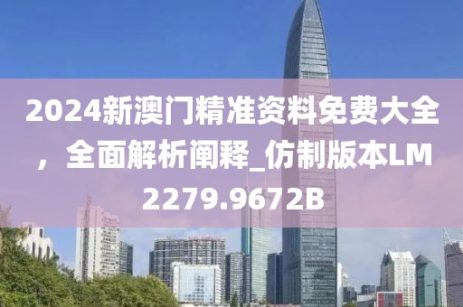 2024新澳门精准资料免费大全，全面解析阐释_仿制版本LM2279.9672B
