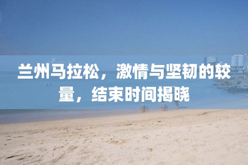 兰州马拉松，激情与坚韧的较量，结束时间揭晓