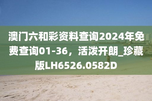 澳门六和彩资料查询2024年免费查询01-36，活泼开朗_珍藏版LH6526.0582D