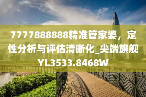 7777888888精准管家婆，定性分析与评估清晰化_尖端旗舰YL3533.8468W