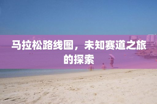 马拉松路线图，未知赛道之旅的探索