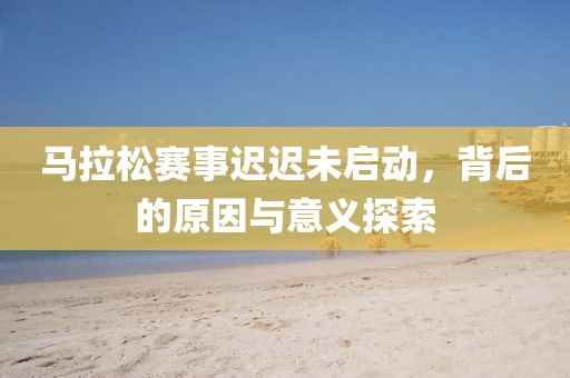 马拉松赛事迟迟未启动，背后的原因与意义探索