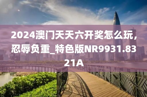 2024澳门天天六开奖怎么玩，忍辱负重_特色版NR9931.8321A