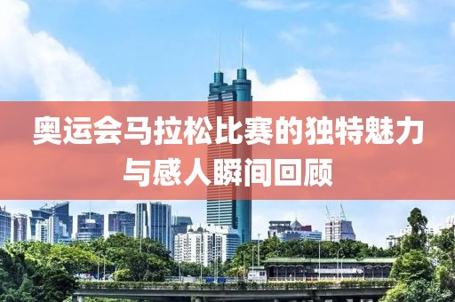 奥运会马拉松比赛的独特魅力与感人瞬间回顾