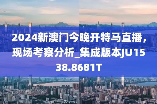 2024新澳门今晚开特马直播，现场考察分析_集成版本JU1538.8681T
