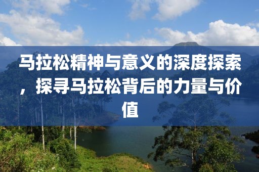 马拉松精神与意义的深度探索，探寻马拉松背后的力量与价值