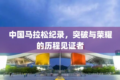 中国马拉松纪录，突破与荣耀的历程见证者