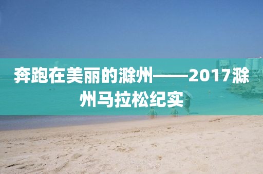 奔跑在美丽的滁州——2017滁州马拉松纪实