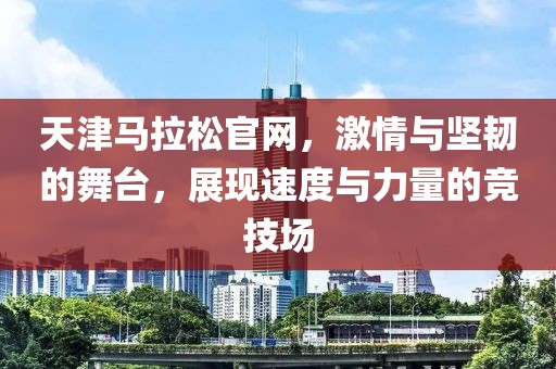 天津马拉松官网，激情与坚韧的舞台，展现速度与力量的竞技场
