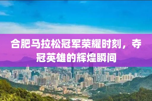 合肥马拉松冠军荣耀时刻，夺冠英雄的辉煌瞬间