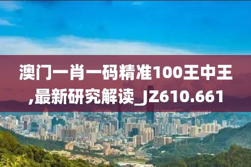 澳门一肖一码精准100王中王,最新研究解读_JZ610.661