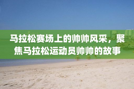 马拉松赛场上的帅帅风采，聚焦马拉松运动员帅帅的故事