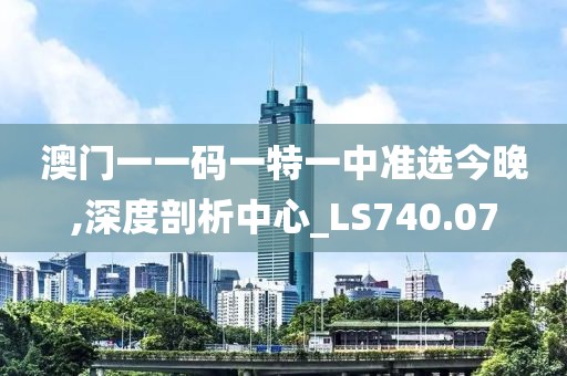 澳门一一码一特一中准选今晚,深度剖析中心_LS740.07