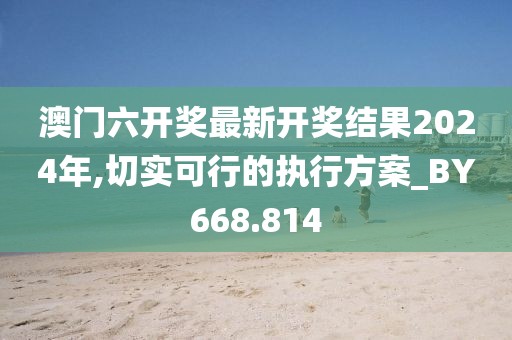 澳门六开奖最新开奖结果2024年,切实可行的执行方案_BY668.814