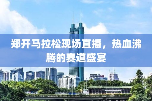 郑开马拉松现场直播，热血沸腾的赛道盛宴
