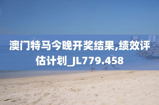 澳门特马今晚开奖结果,绩效评估计划_JL779.458