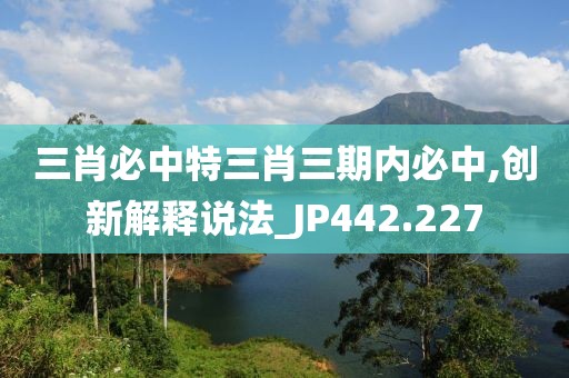 三肖必中特三肖三期内必中,创新解释说法_JP442.227