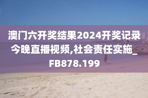澳门六开奖结果2024开奖记录今晚直播视频,社会责任实施_FB878.199