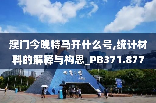 澳门今晚特马开什么号,统计材料的解释与构思_PB371.877