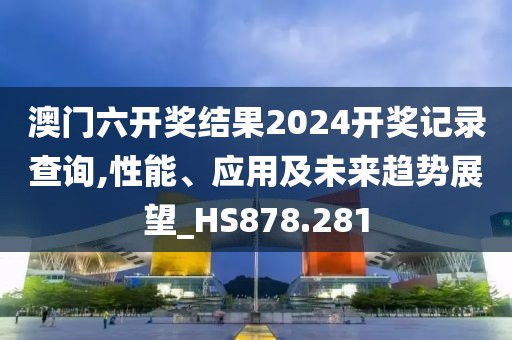 澳门六开奖结果2024开奖记录查询,性能、应用及未来趋势展望_HS878.281