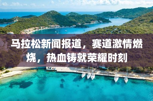 马拉松新闻报道，赛道激情燃烧，热血铸就荣耀时刻