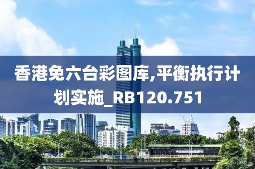 香港免六台彩图库,平衡执行计划实施_RB120.751