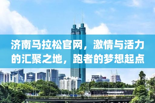 济南马拉松官网，激情与活力的汇聚之地，跑者的梦想起点