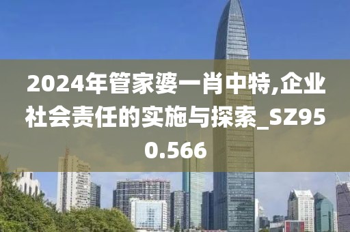 2024年管家婆一肖中特,企业社会责任的实施与探索_SZ950.566